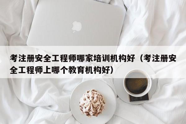 考注册安全工程师哪家培训机构好（考注册安全工程师上哪个教育机构好）
