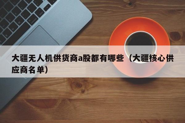 大疆无人机供货商a股都有哪些（大疆核心供应商名单）