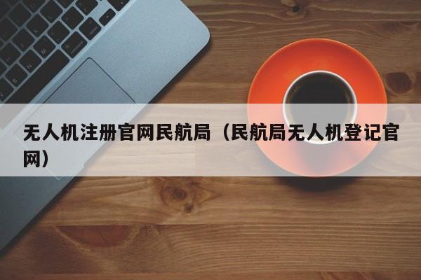 无人机注册官网民航局（民航局无人机登记官网）