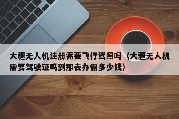 大疆无人机注册需要飞行驾照吗（大疆无人机需要驾驶证吗到那去办需多少钱）