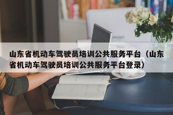 山东省机动车驾驶员培训公共服务平台（山东省机动车驾驶员培训公共服务平台登录）