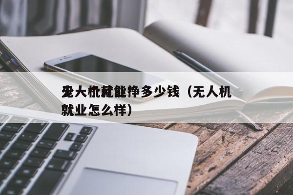 无人机就业*
少一个月能挣多少钱（无人机就业怎么样）