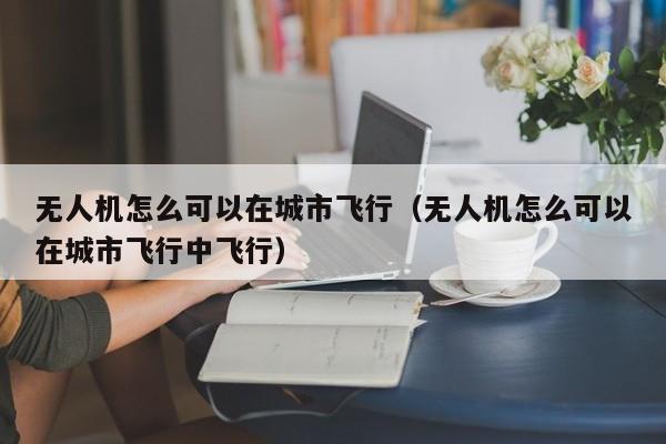 无人机怎么可以在城市飞行（无人机怎么可以在城市飞行中飞行）