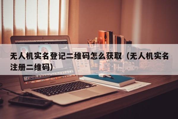 无人机实名登记二维码怎么获取（无人机实名注册二维码）