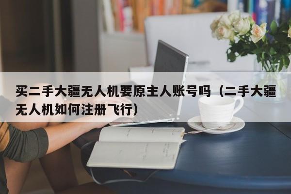 买二手大疆无人机要原主人账号吗（二手大疆无人机如何注册飞行）