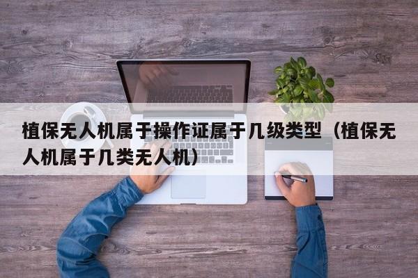 植保无人机属于操作证属于几级类型（植保无人机属于几类无人机）