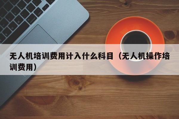 无人机培训费用计入什么科目（无人机操作培训费用）