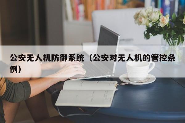 公安无人机防御系统（公安对无人机的管控条例）