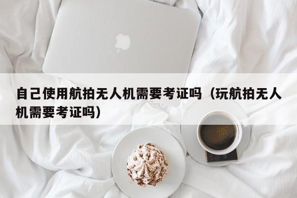 自己使用航拍无人机需要考证吗（玩航拍无人机需要考证吗）