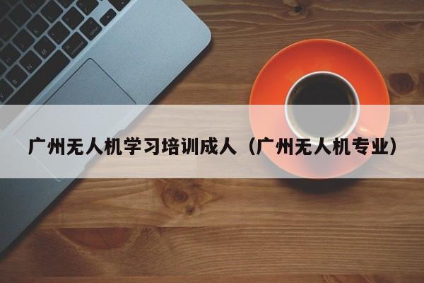 广州无人机学习培训成人（广州无人机专业）