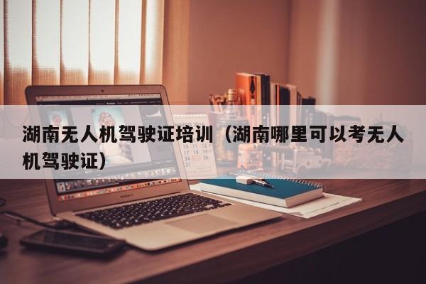 湖南无人机驾驶证培训（湖南哪里可以考无人机驾驶证）