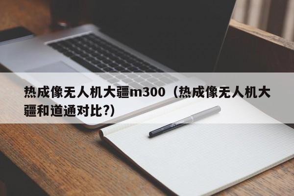 热成像无人机大疆m300（热成像无人机大疆和道通对比?）