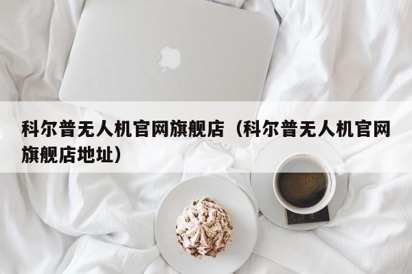 科尔普无人机官网旗舰店（科尔普无人机官网旗舰店地址）