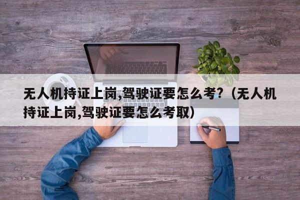 无人机持证上岗,驾驶证要怎么考?（无人机持证上岗,驾驶证要怎么考取）