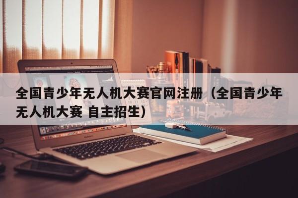 全国青少年无人机大赛官网注册（全国青少年无人机大赛 自主招生）