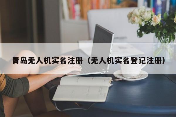 青岛无人机实名注册（无人机实名登记注册）
