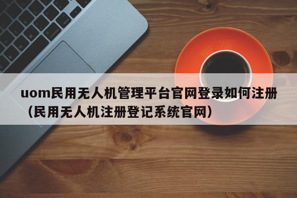 uom民用无人机管理平台官网登录如何注册（民用无人机注册登记系统官网）