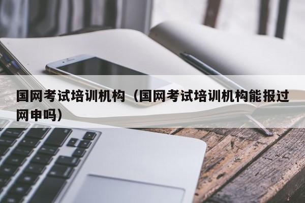 国网考试培训机构（国网考试培训机构能报过网申吗）