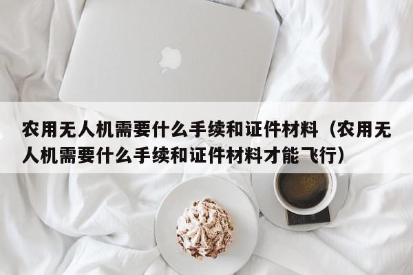 农用无人机需要什么手续和证件材料（农用无人机需要什么手续和证件材料才能飞行）