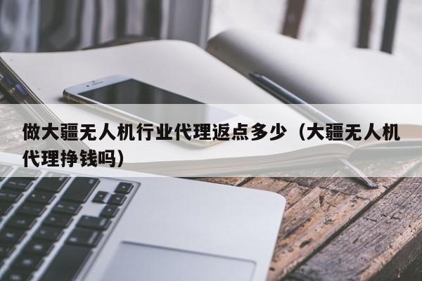 做大疆无人机行业代理返点多少（大疆无人机代理挣钱吗）