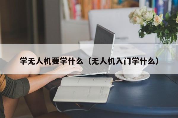 学无人机要学什么（无人机入门学什么）