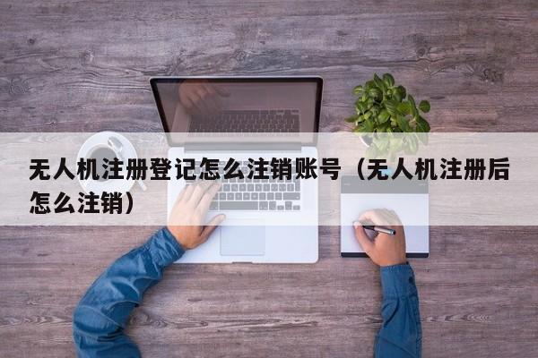 无人机注册登记怎么注销账号（无人机注册后怎么注销）