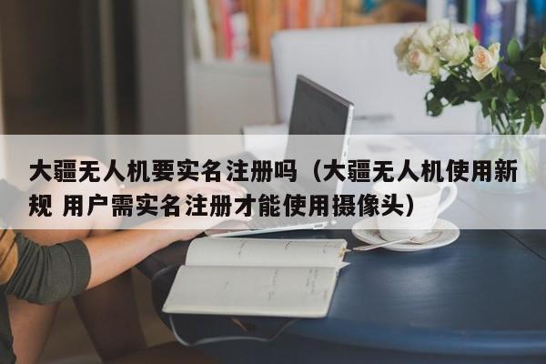 大疆无人机要实名注册吗（大疆无人机使用新规 用户需实名注册才能使用摄像头）