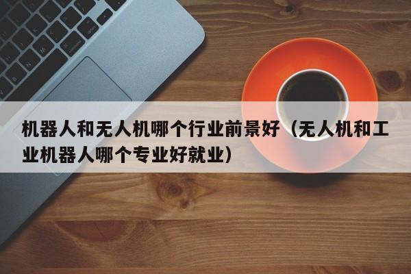 机器人和无人机哪个行业前景好（无人机和工业机器人哪个专业好就业）