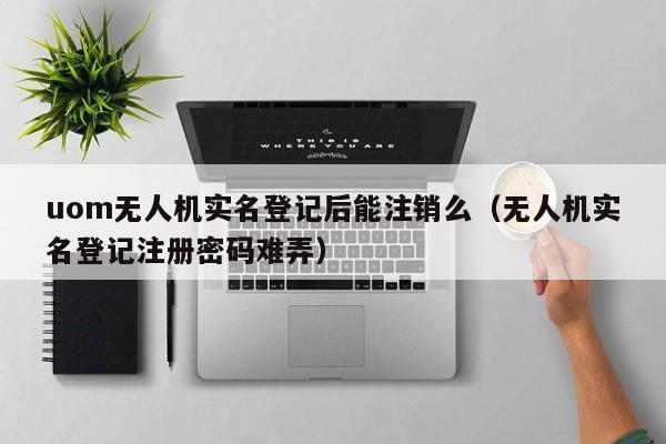 uom无人机实名登记后能注销么（无人机实名登记注册密码难弄）