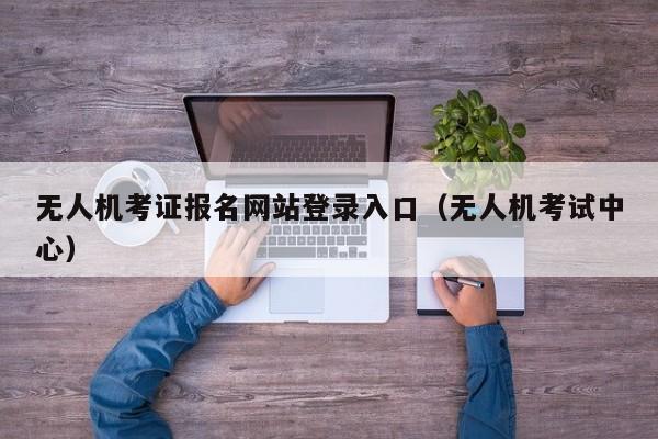 无人机考证报名网站登录入口（无人机考试中心）