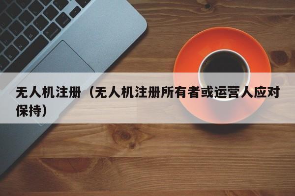 无人机注册（无人机注册所有者或运营人应对保持）