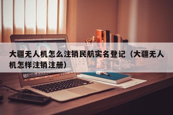 大疆无人机怎么注销民航实名登记（大疆无人机怎样注销注册）