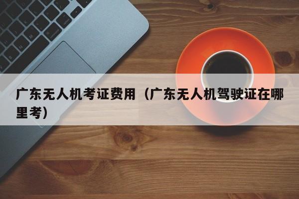 广东无人机考证费用（广东无人机驾驶证在哪里考）