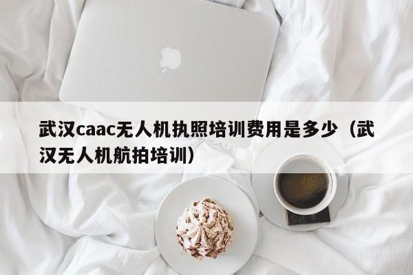 武汉caac无人机执照培训费用是多少（武汉无人机航拍培训）