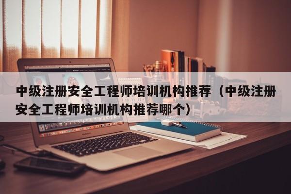 中级注册安全工程师培训机构推荐（中级注册安全工程师培训机构推荐哪个）