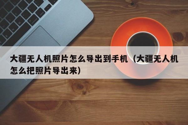 大疆无人机照片怎么导出到手机（大疆无人机怎么把照片导出来）