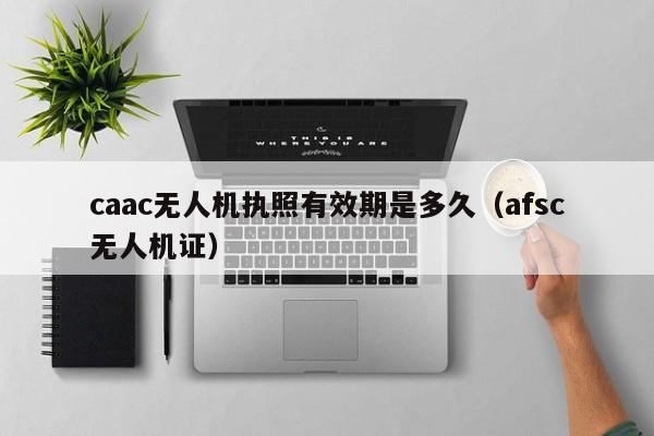 caac无人机执照有效期是多久（afsc无人机证）
