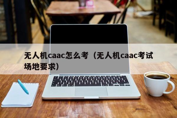 无人机caac怎么考（无人机caac考试场地要求）