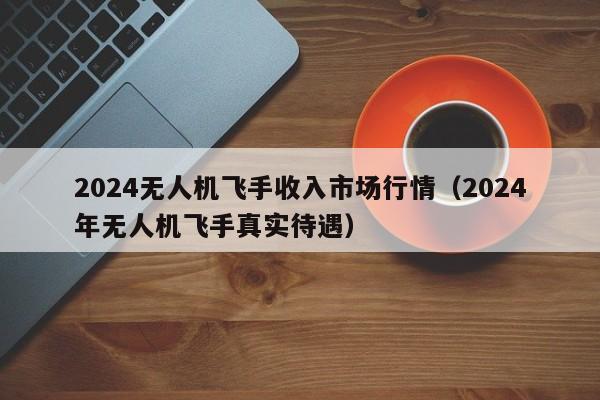 2024无人机飞手收入市场行情（2024
年无人机飞手真实待遇）