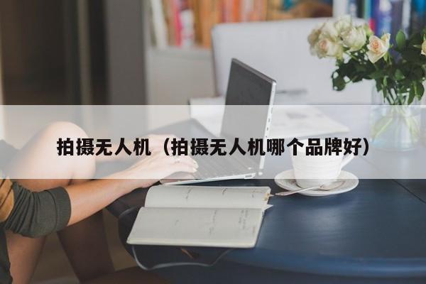 拍摄无人机（拍摄无人机哪个品牌好）