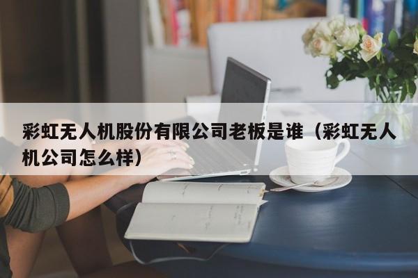 彩虹无人机股份有限公司老板是谁（彩虹无人机公司怎么样）