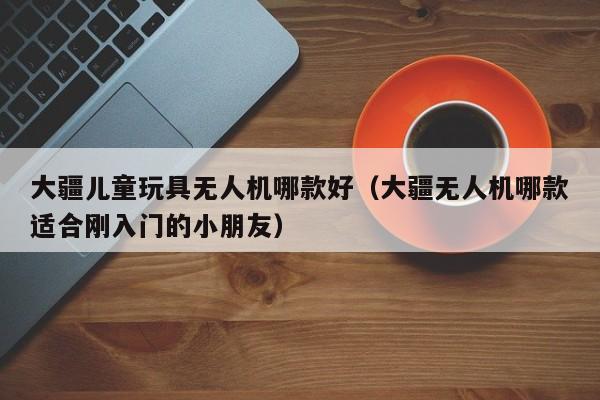 大疆儿童玩具无人机哪款好（大疆无人机哪款适合刚入门的小朋友）