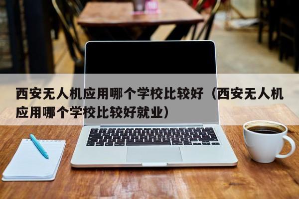 西安无人机应用哪个学校比较好（西安无人机应用哪个学校比较好就业）