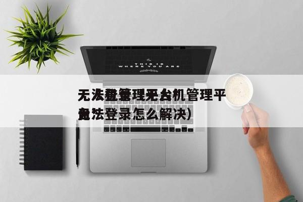 无人机管理平台*
无法登录（无人机管理平台*
无法登录怎么解决）