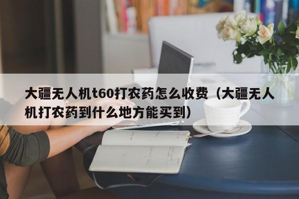 大疆无人机t60打农药怎么收费（大疆无人机打农药到什么地方能买到）