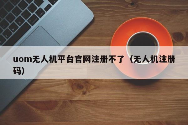 uom无人机平台官网注册不了（无人机注册码）