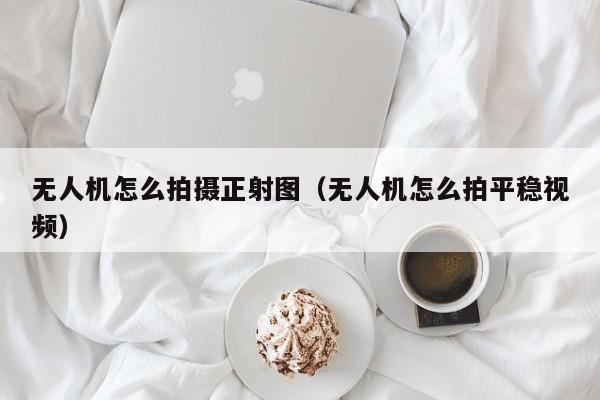 无人机怎么拍摄正射图（无人机怎么拍平稳视频）