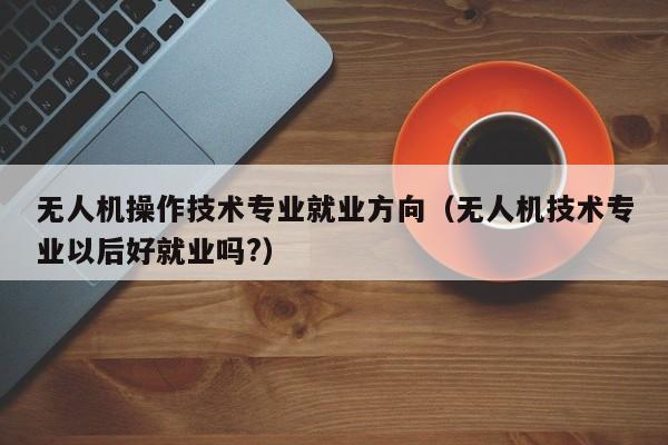 无人机操作技术专业就业方向（无人机技术专业以后好就业吗?）