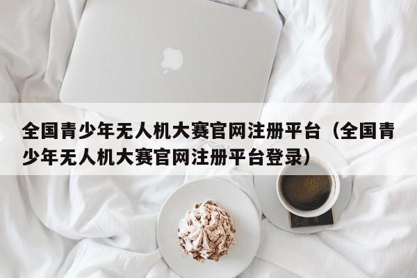 全国青少年无人机大赛官网注册平台（全国青少年无人机大赛官网注册平台登录）