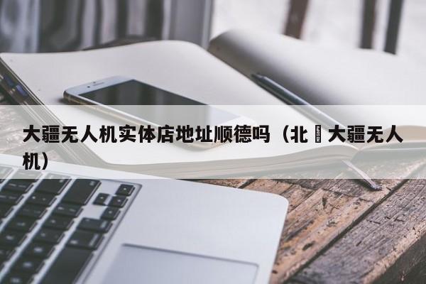 大疆无人机实体店地址顺德吗（北滘大疆无人机）